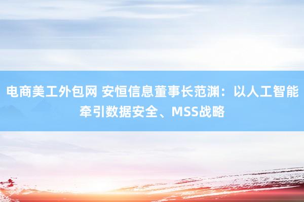 电商美工外包网 安恒信息董事长范渊：以人工智能牵引数据安全、MSS战略