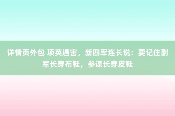 详情页外包 项英遇害，新四军连长说：要记住副军长穿布鞋，参谋长穿皮鞋