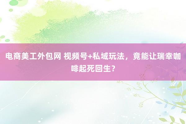 电商美工外包网 视频号+私域玩法，竟能让瑞幸咖啡起死回生？