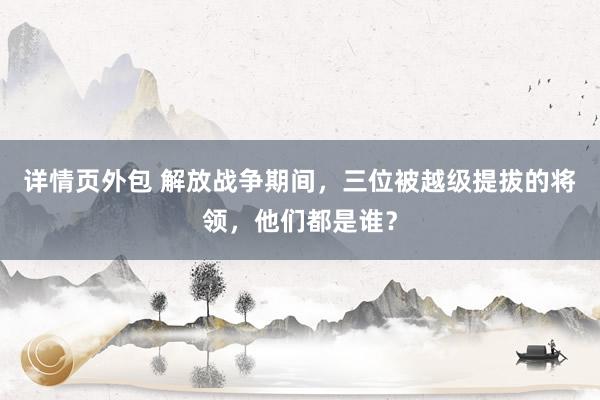 详情页外包 解放战争期间，三位被越级提拔的将领，他们都是谁？