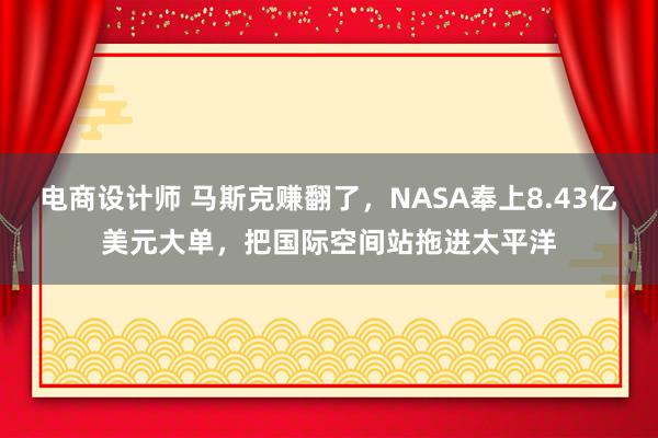 电商设计师 马斯克赚翻了，NASA奉上8.43亿美元大单，把国际空间站拖进太平洋