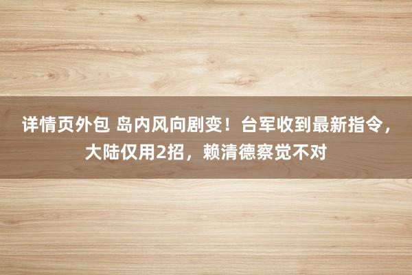 详情页外包 岛内风向剧变！台军收到最新指令，大陆仅用2招，赖清德察觉不对