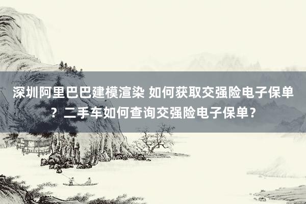 深圳阿里巴巴建模渲染 如何获取交强险电子保单？二手车如何查询交强险电子保单？