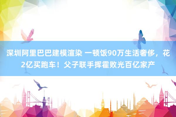 深圳阿里巴巴建模渲染 一顿饭90万生活奢侈，花2亿买跑车！父子联手挥霍败光百亿家产