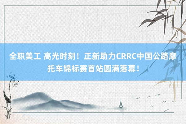 全职美工 高光时刻！正新助力CRRC中国公路摩托车锦标赛首站圆满落幕！