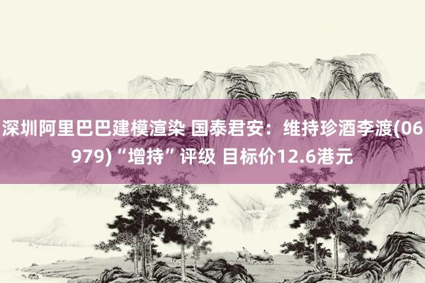 深圳阿里巴巴建模渲染 国泰君安：维持珍酒李渡(06979)“增持”评级 目标价12.6港元