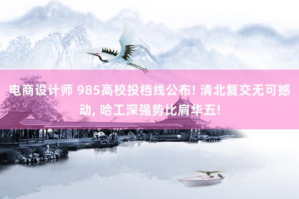 电商设计师 985高校投档线公布! 清北复交无可撼动, 哈工深强势比肩华五!