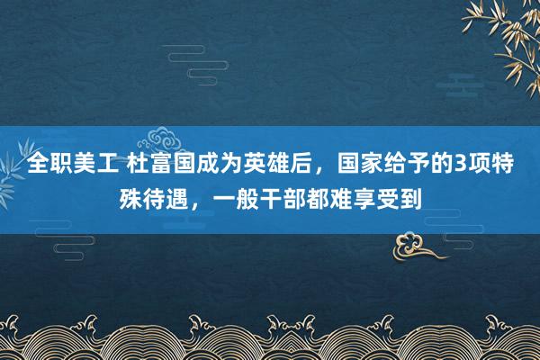 全职美工 杜富国成为英雄后，国家给予的3项特殊待遇，一般干部都难享受到