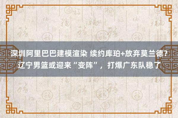 深圳阿里巴巴建模渲染 续约库珀+放弃莫兰德？辽宁男篮或迎来“变阵”，打爆广东队稳了