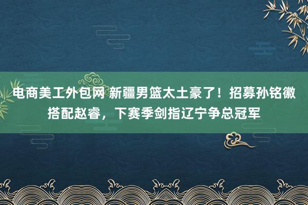 电商美工外包网 新疆男篮太土豪了！招募孙铭徽搭配赵睿，下赛季剑指辽宁争总冠军