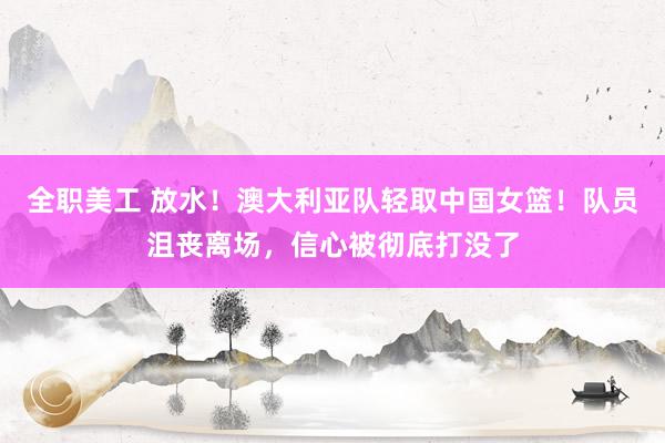 全职美工 放水！澳大利亚队轻取中国女篮！队员沮丧离场，信心被彻底打没了