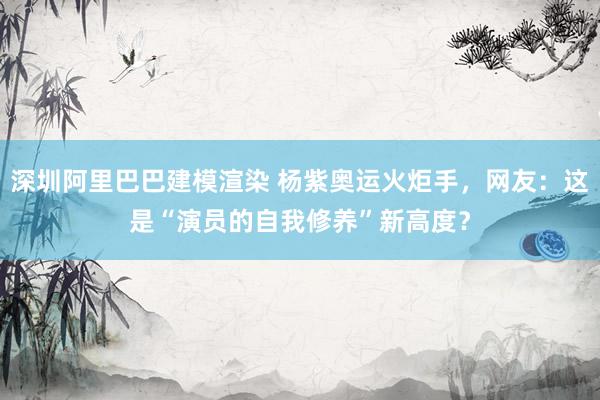 深圳阿里巴巴建模渲染 杨紫奥运火炬手，网友：这是“演员的自我修养”新高度？