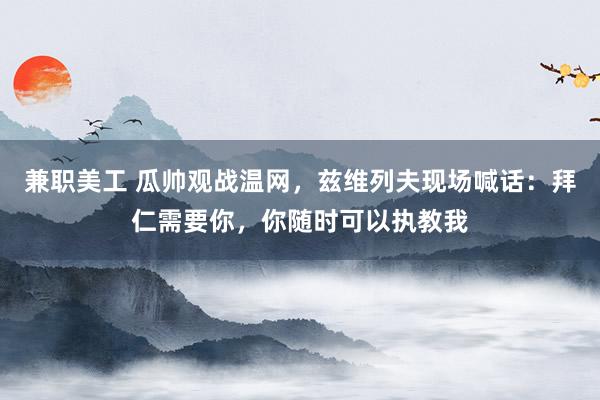 兼职美工 瓜帅观战温网，兹维列夫现场喊话：拜仁需要你，你随时可以执教我