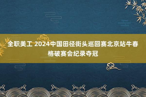 全职美工 2024中国田径街头巡回赛北京站牛春格破赛会纪录夺冠