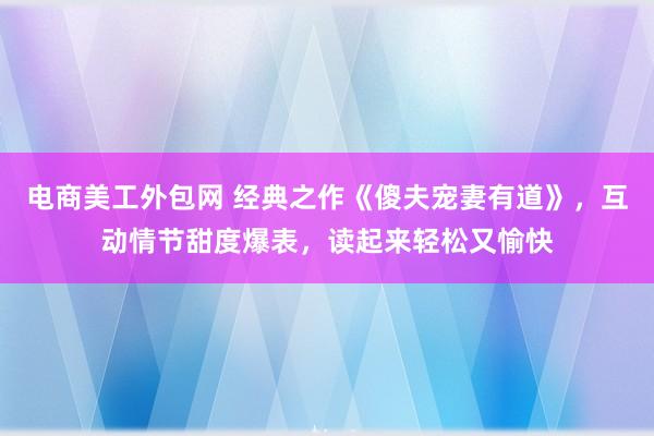 电商美工外包网 经典之作《傻夫宠妻有道》，互动情节甜度爆表，读起来轻松又愉快