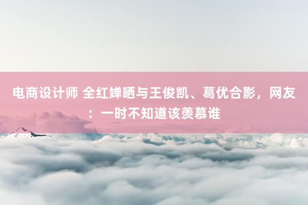 电商设计师 全红婵晒与王俊凯、葛优合影，网友：一时不知道该羡慕谁