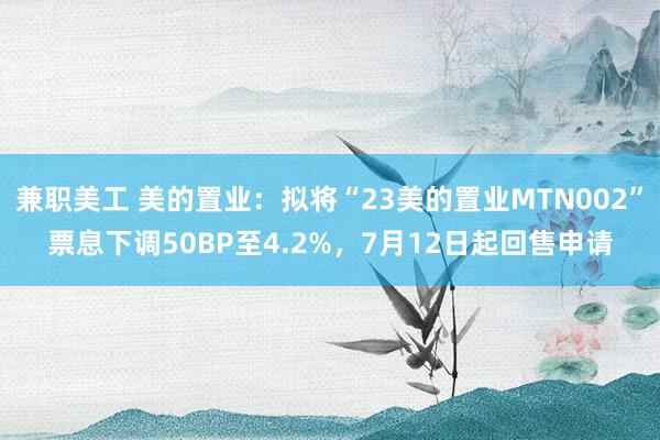 兼职美工 美的置业：拟将“23美的置业MTN002”票息下调50BP至4.2%，7月12日起回售申请