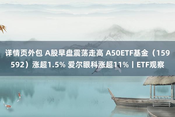 详情页外包 A股早盘震荡走高 A50ETF基金（159592）涨超1.5% 爱尔眼科涨超11%丨ETF观察