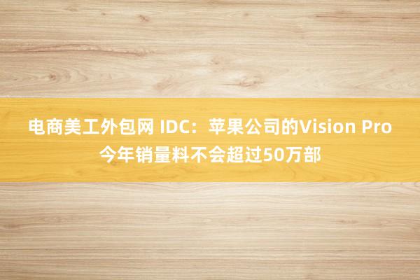 电商美工外包网 IDC：苹果公司的Vision Pro今年销量料不会超过50万部