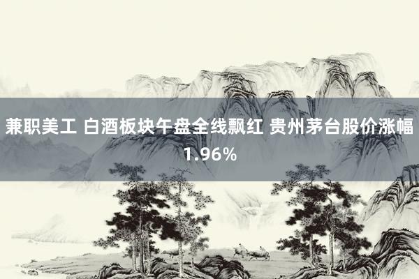 兼职美工 白酒板块午盘全线飘红 贵州茅台股价涨幅1.96%