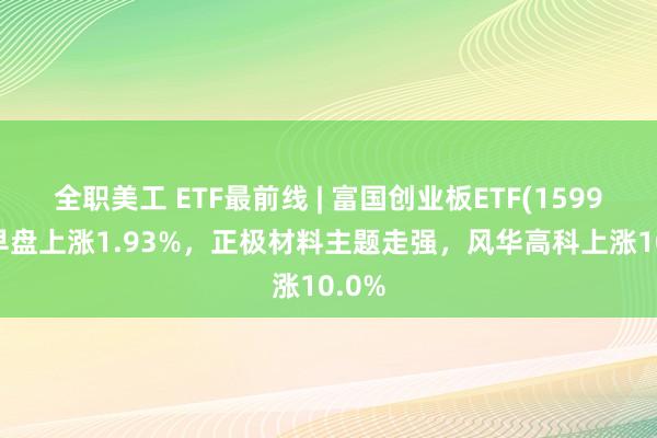 全职美工 ETF最前线 | 富国创业板ETF(159971)早盘上涨1.93%，正极材料主题走强，风华高科上涨10.0%