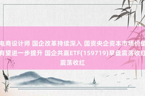 电商设计师 国企改革持续深入 国资央企资本市场价值有望进一步提升 国企共赢ETF(159719)早盘震荡收红