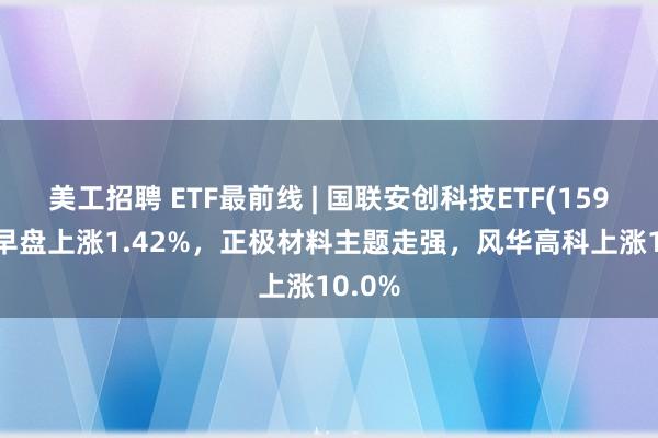 美工招聘 ETF最前线 | 国联安创科技ETF(159777)早盘上涨1.42%，正极材料主题走强，风华高科上涨10.0%