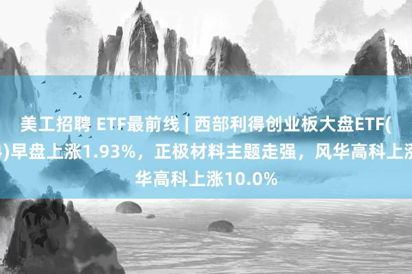 美工招聘 ETF最前线 | 西部利得创业板大盘ETF(159814)早盘上涨1.93%，正极材料主题走强，风华高科上涨10.0%