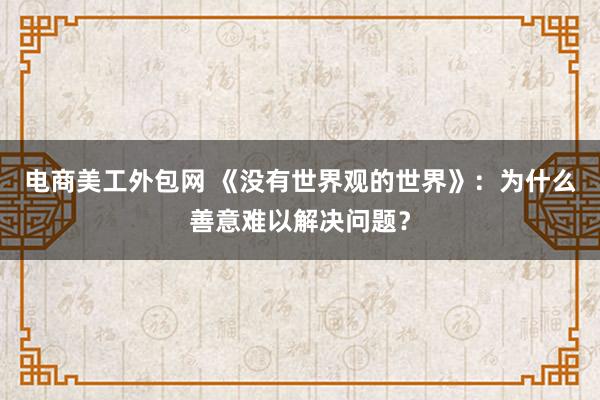 电商美工外包网 《没有世界观的世界》：为什么善意难以解决问题？