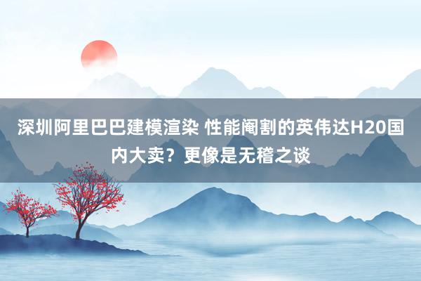 深圳阿里巴巴建模渲染 性能阉割的英伟达H20国内大卖？更像是无稽之谈