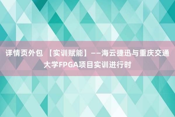 详情页外包 【实训赋能】——海云捷迅与重庆交通大学FPGA项目实训进行时