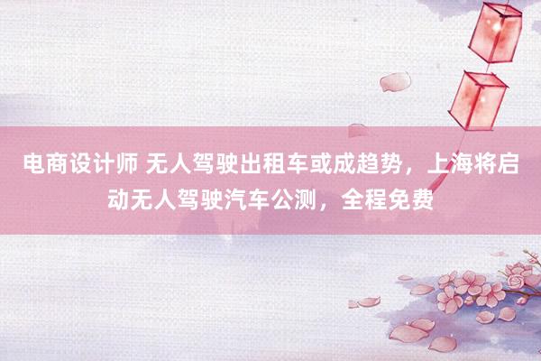 电商设计师 无人驾驶出租车或成趋势，上海将启动无人驾驶汽车公测，全程免费