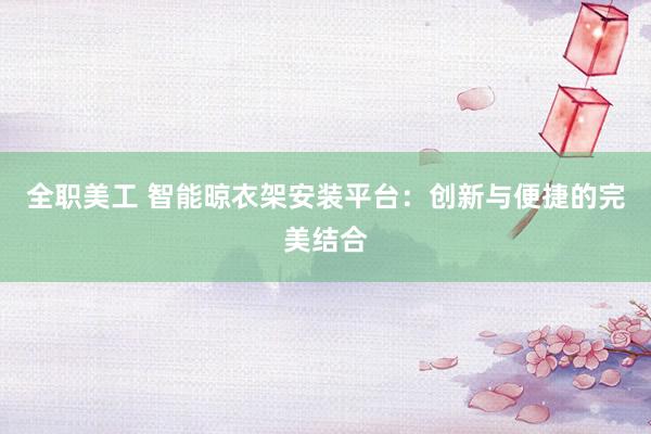 全职美工 智能晾衣架安装平台：创新与便捷的完美结合