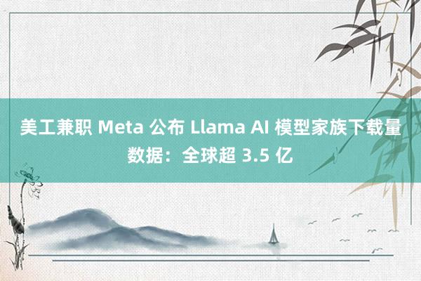 美工兼职 Meta 公布 Llama AI 模型家族下载量数据：全球超 3.5 亿