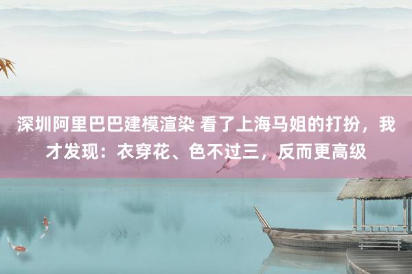 深圳阿里巴巴建模渲染 看了上海马姐的打扮，我才发现：衣穿花、色不过三，反而更高级