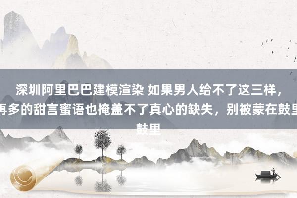 深圳阿里巴巴建模渲染 如果男人给不了这三样，再多的甜言蜜语也掩盖不了真心的缺失，别被蒙在鼓里