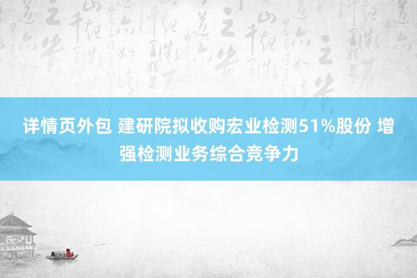 详情页外包 建研院拟收购宏业检测51%股份 增强检测业务综合竞争力