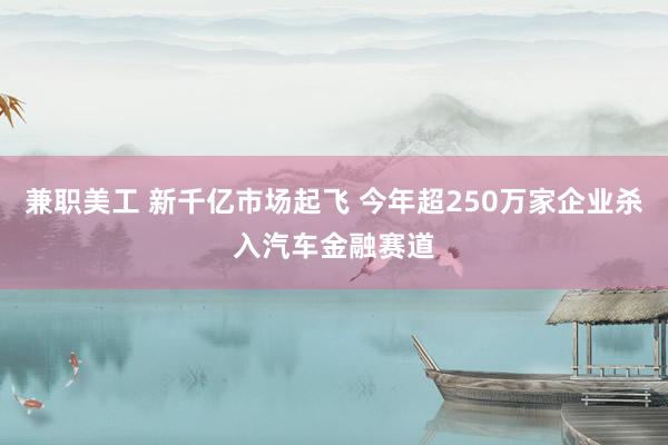 兼职美工 新千亿市场起飞 今年超250万家企业杀入汽车金融赛道